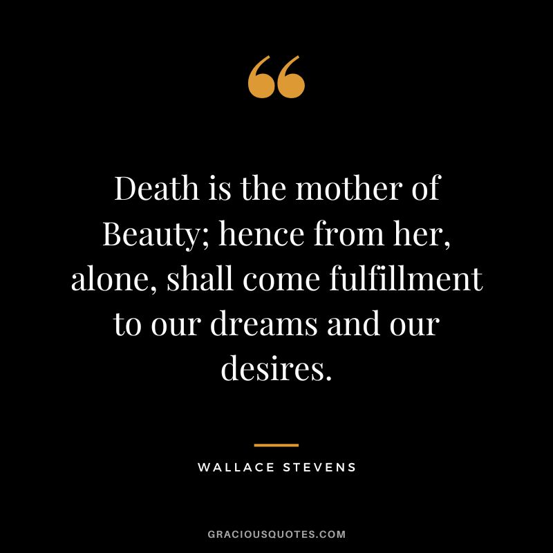 Death is the mother of Beauty; hence from her, alone, shall come fulfillment to our dreams and our desires. - Wallace Stevens