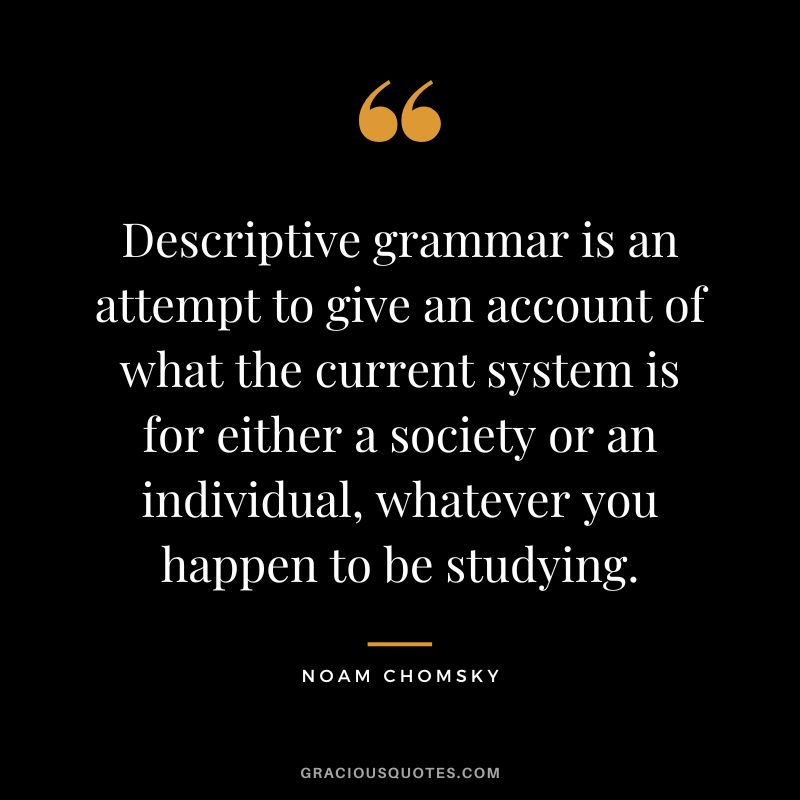 Descriptive grammar is an attempt to give an account of what the current system is for either a society or an individual, whatever you happen to be studying. - Noam Chomsky