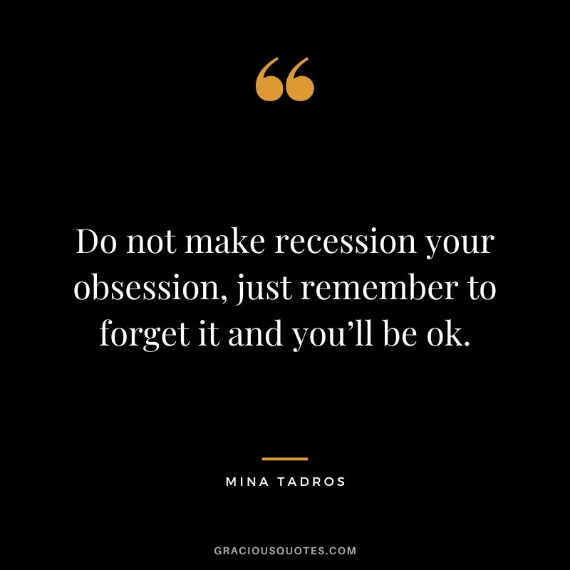 Do not make recession your obsession, just remember to forget it and you’ll be ok. – Mina Tadros