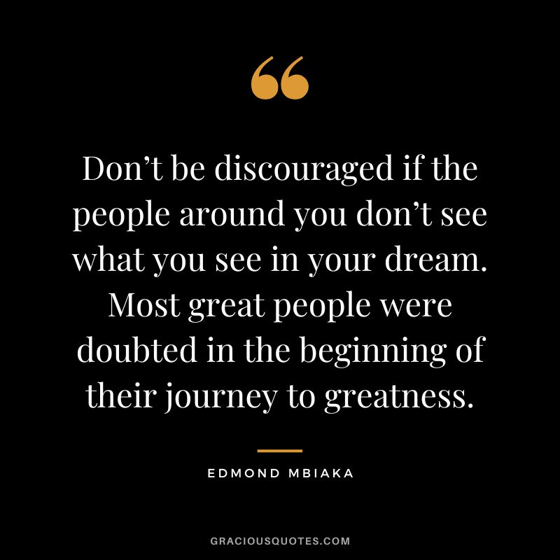 Don’t be discouraged if the people around you don’t see what you see in your dream. Most great people were doubted in the beginning of their journey to greatness. - Edmond Mbiaka
