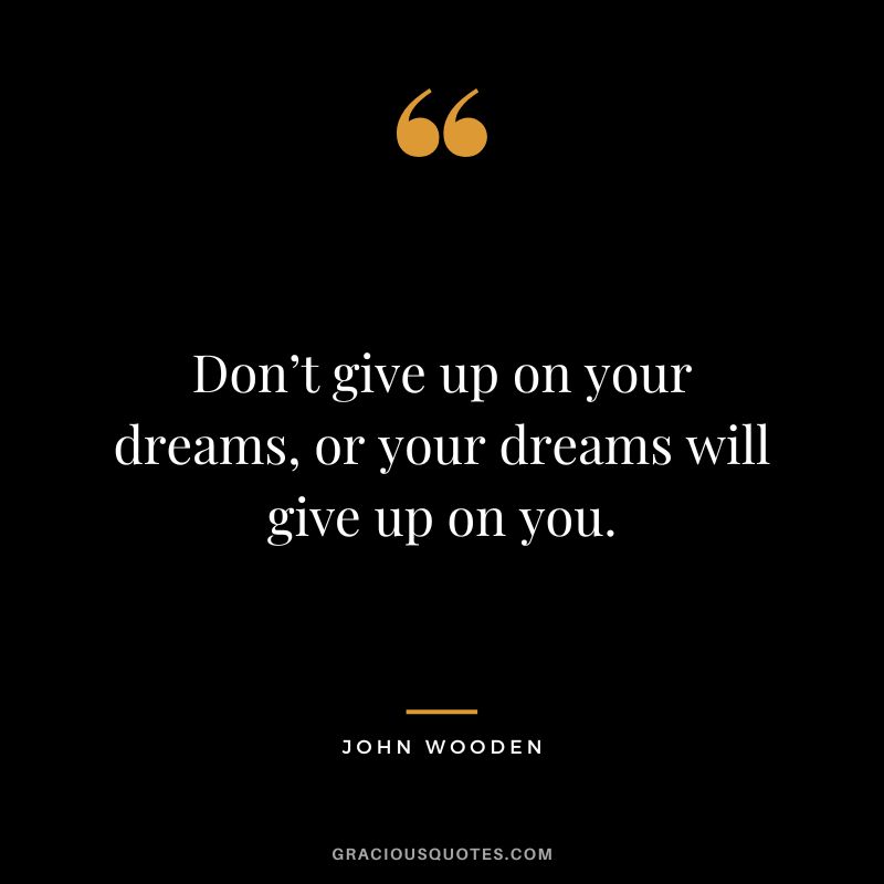 Don’t give up on your dreams, or your dreams will give up on you. – John Wooden