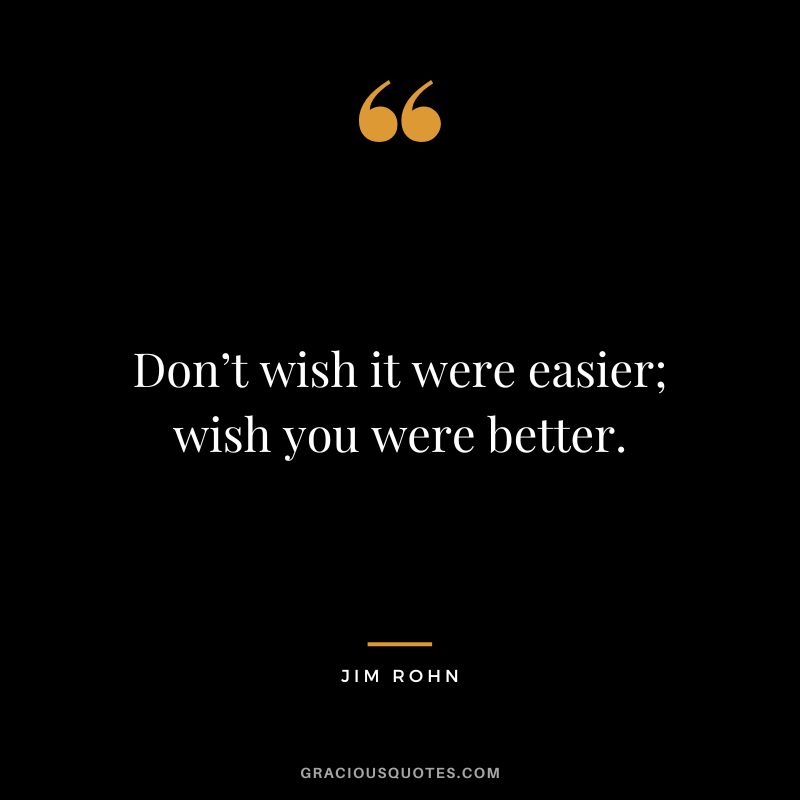 Don’t wish it were easier; wish you were better. - Jim Rohn