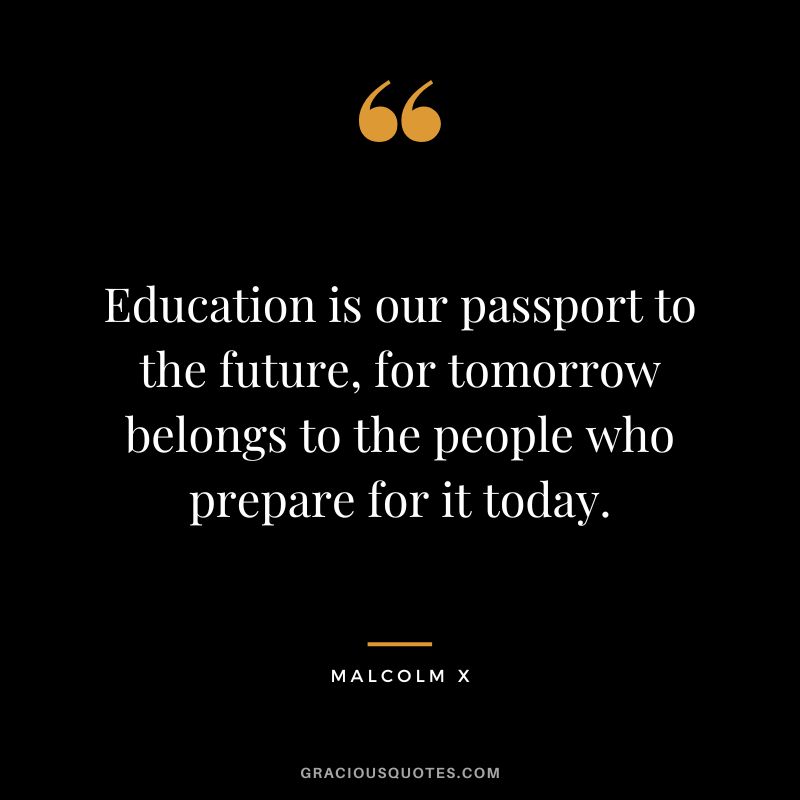 Education is our passport to the future, for tomorrow belongs to the people who prepare for it today. - Malcolm X