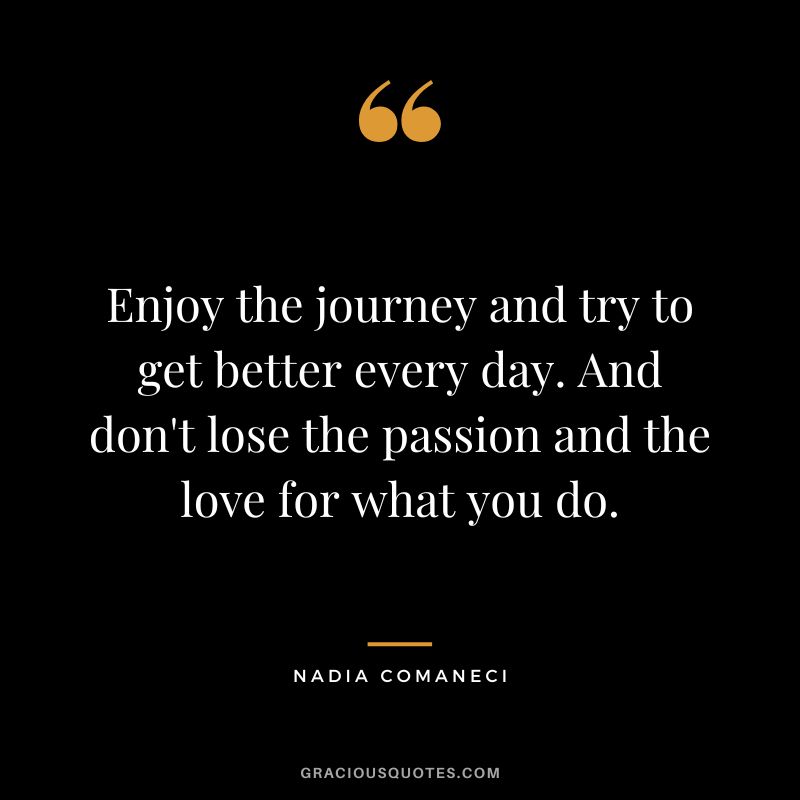 Enjoy the journey and try to get better every day. And don't lose the passion and the love for what you do. - Nadia Comaneci