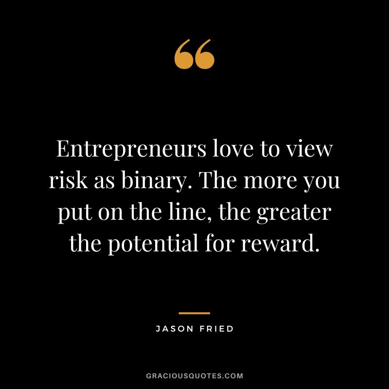 Entrepreneurs love to view risk as binary. The more you put on the line, the greater the potential for reward. - Jason Fried
