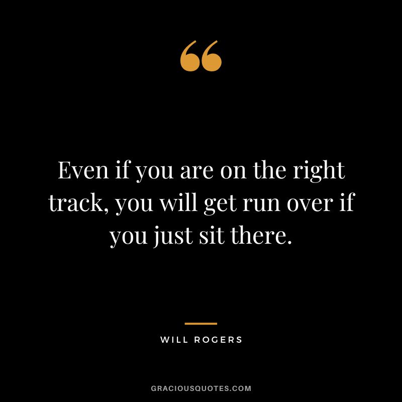 Even if you are on the right track, you will get run over if you just sit there. - Will Rogers