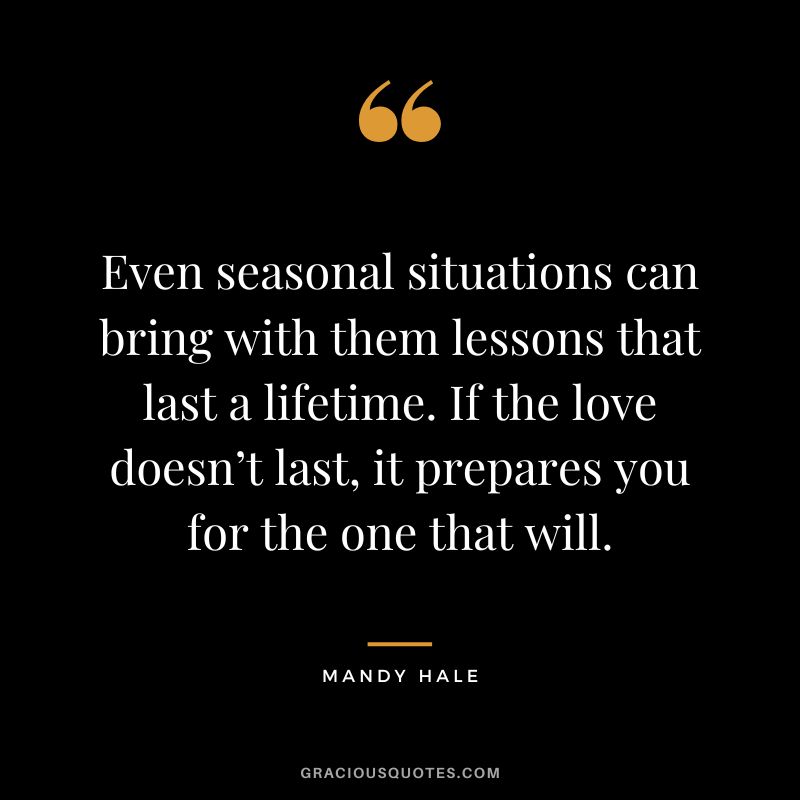 Even seasonal situations can bring with them lessons that last a lifetime. If the love doesn’t last, it prepares you for the one that will. - Mandy Hale