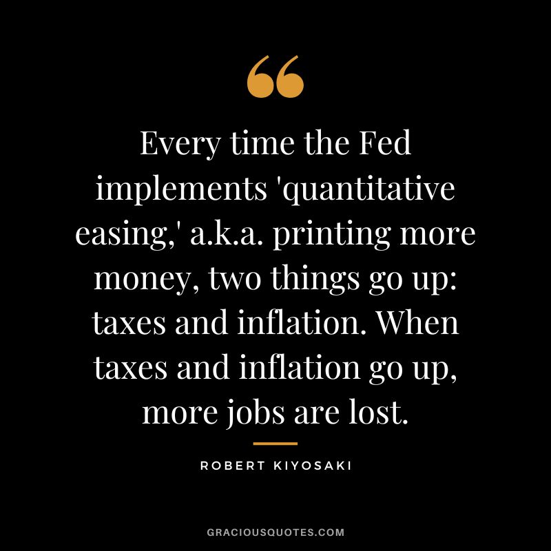 Every time the Fed implements 'quantitative easing,' a.k.a. printing more money, two things go up taxes and inflation. When taxes and inflation go up, more jobs are lost. - Robert Kiyosaki