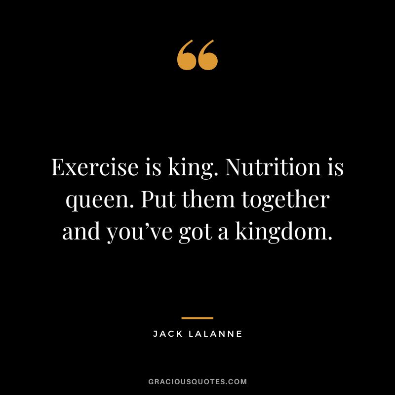 Exercise is king. Nutrition is queen. Put them together and you’ve got a kingdom. – Jack LaLanne