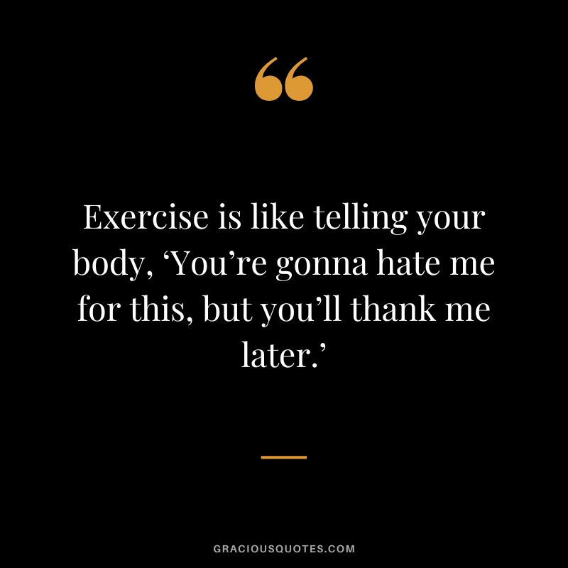Exercise is like telling your body, ‘You’re gonna hate me for this, but you’ll thank me later.’