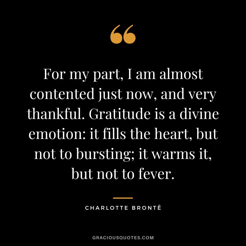For my part, I am almost contented just now, and very thankful. Gratitude is a divine emotion it fills the heart, but not to bursting; it warms it, but not to fever. - Charlotte Brontë