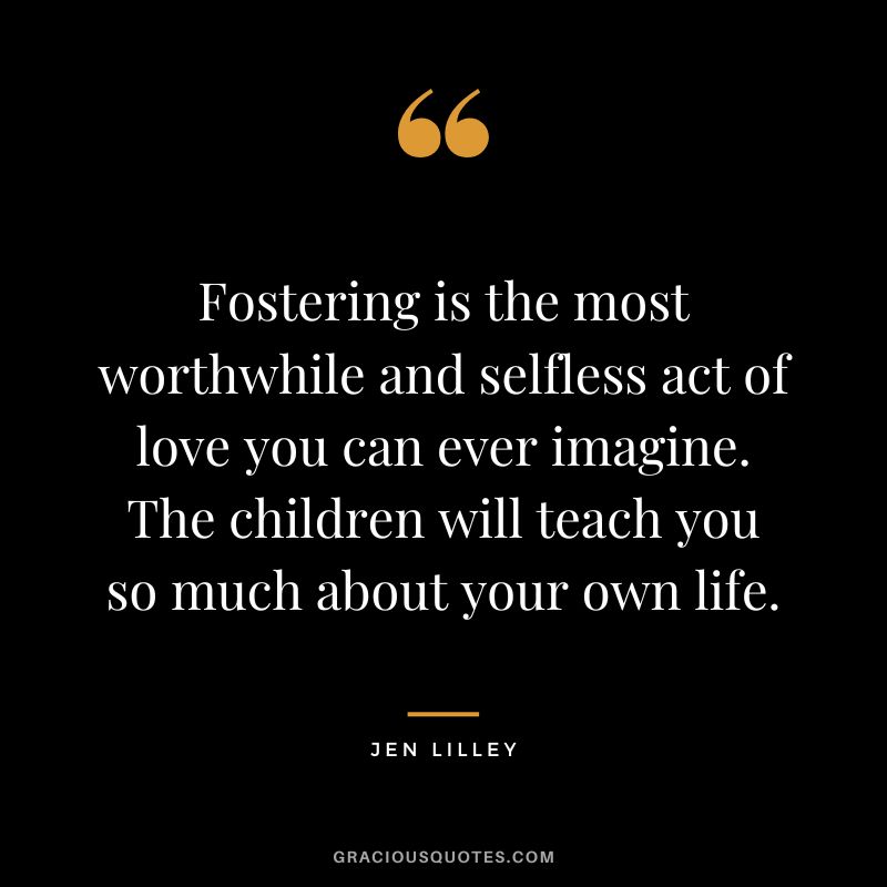 Fostering is the most worthwhile and selfless act of love you can ever imagine. The children will teach you so much about your own life. - Jen Lilley