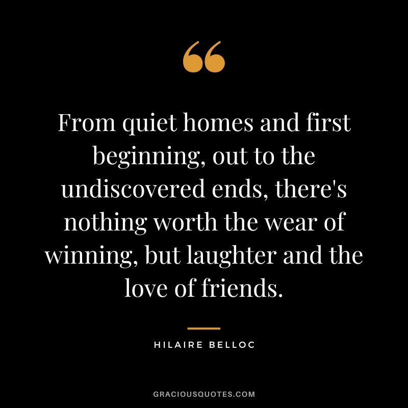 From quiet homes and first beginning, out to the undiscovered ends, there's nothing worth the wear of winning, but laughter and the love of friends. - Hilaire Belloc