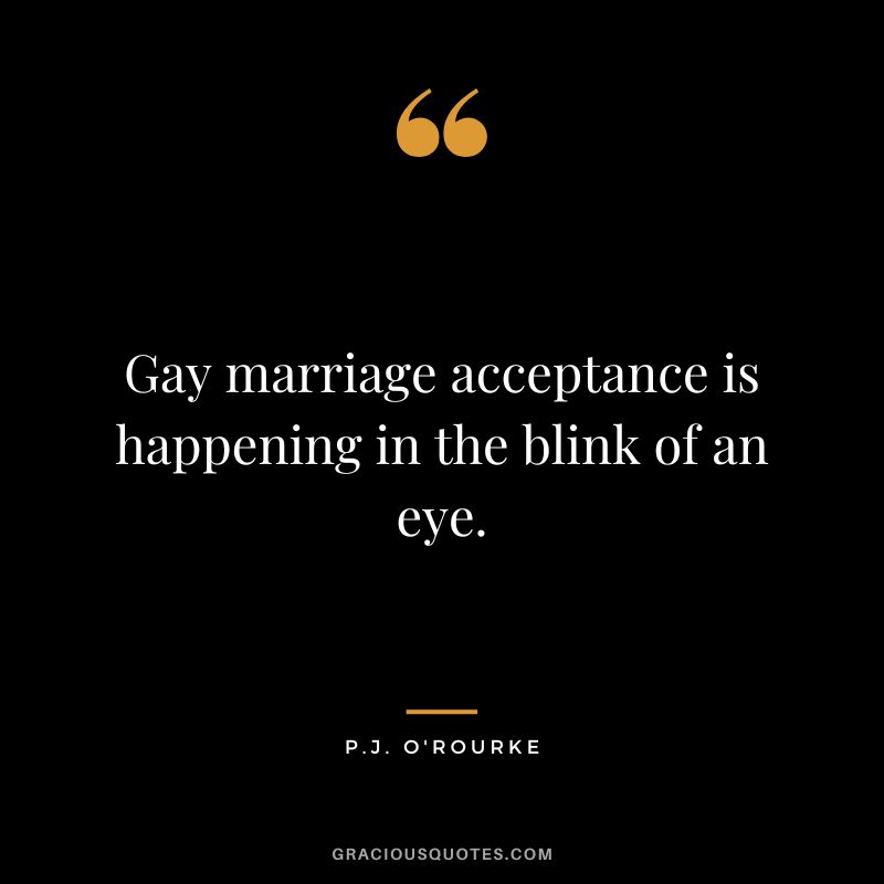 Gay marriage acceptance is happening in the blink of an eye. - P.J. O'Rourke