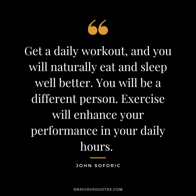 Get a daily workout, and you will naturally eat and sleep well better. You will be a different person. Exercise will enhance your performance in your daily hours. - John Soforic