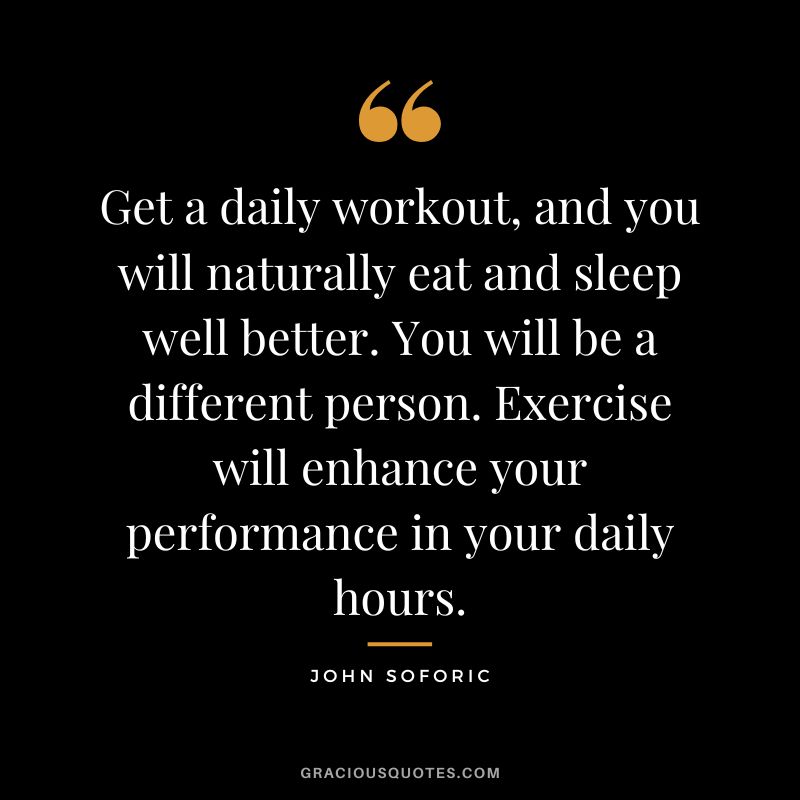 Get a daily workout, and you will naturally eat and sleep well better. You will be a different person. Exercise will enhance your performance in your daily hours. - John Soforic