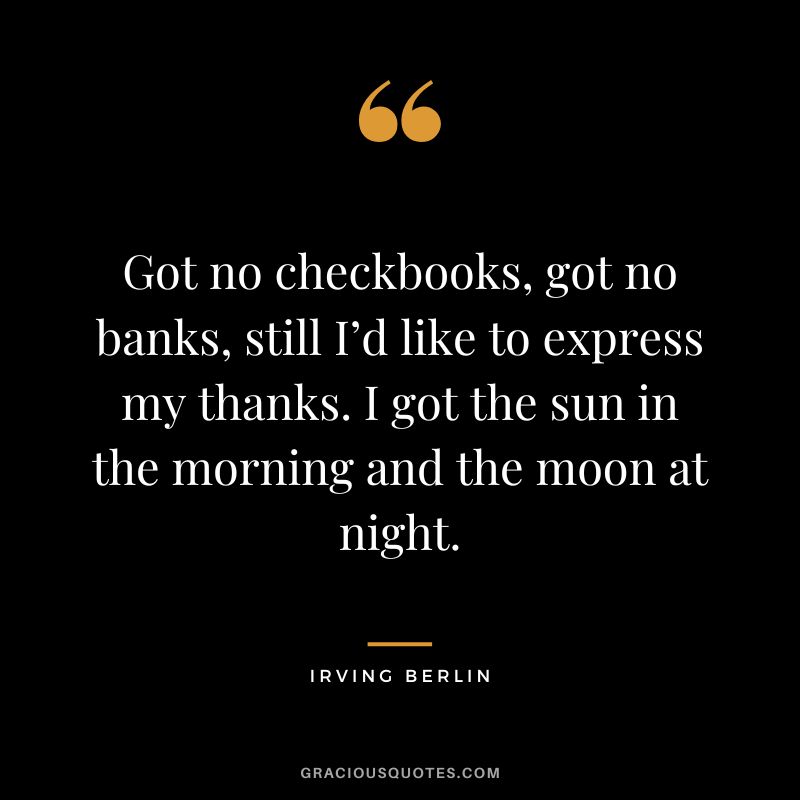 Got no checkbooks, got no banks, still I’d like to express my thanks. I got the sun in the morning and the moon at night. - Irving Berlin