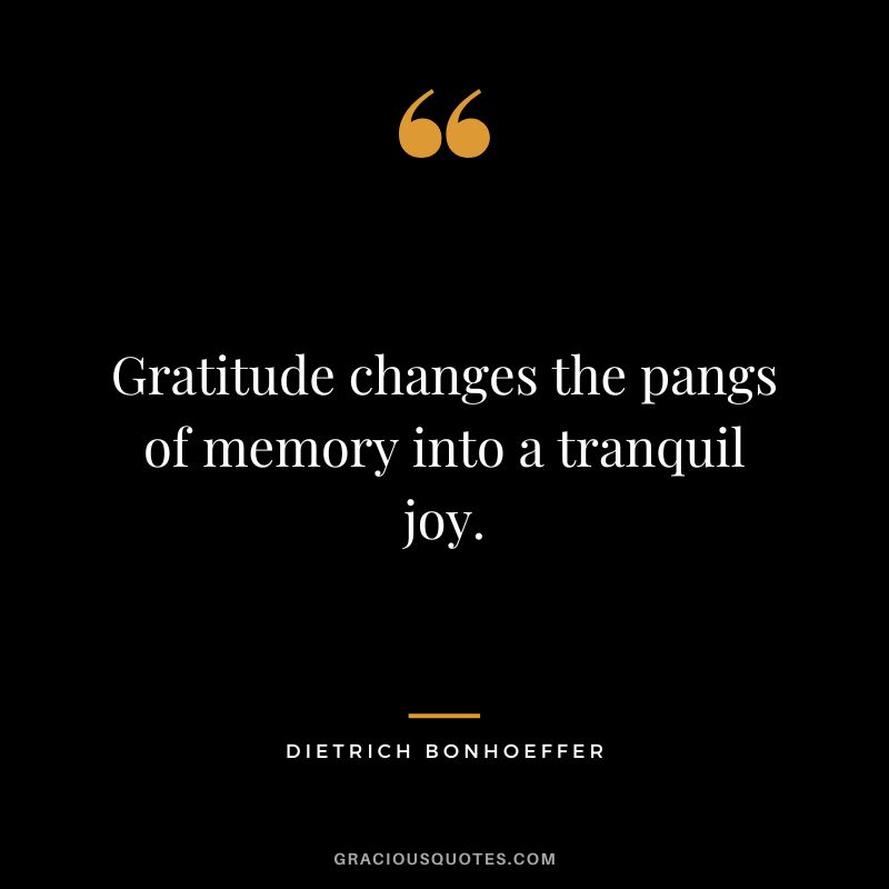 Gratitude changes the pangs of memory into a tranquil joy. - Dietrich Bonhoeffer