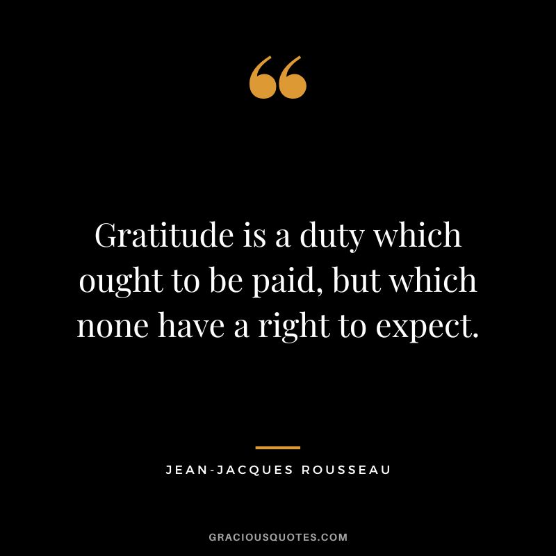 Gratitude is a duty which ought to be paid, but which none have a right to expect. - Jean-Jacques Rousseau