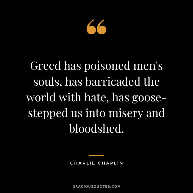 Greed has poisoned men's souls, has barricaded the world with hate, has goose-stepped us into misery and bloodshed. - Charlie Chaplin