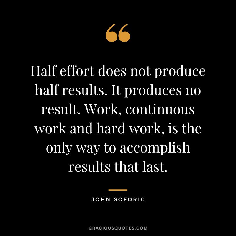 Half effort does not produce half results. It produces no result. Work, continuous work and hard work, is the only way to accomplish results that last. - John Soforic