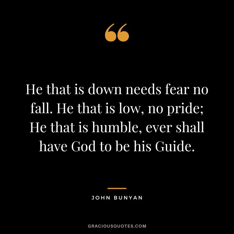 He that is down needs fear no fall. He that is low, no pride; He that is humble, ever shall have God to be his Guide. - John Bunyan