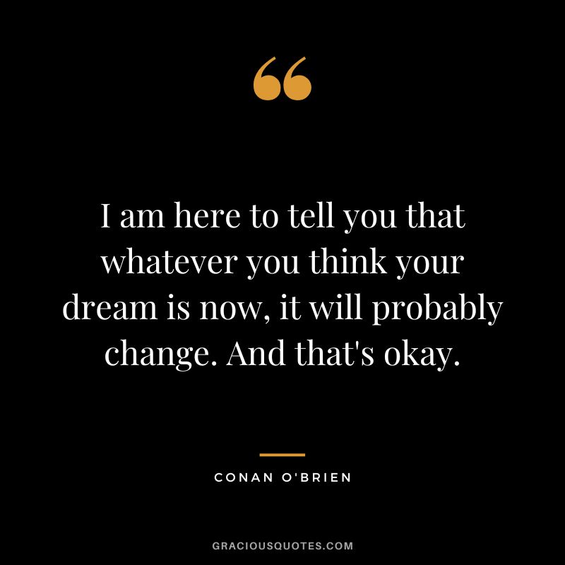 I am here to tell you that whatever you think your dream is now, it will probably change. And that's okay. - Conan O'Brien