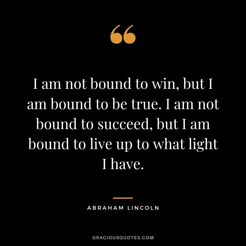 I am not bound to win, but I am bound to be true. I am not bound to succeed, but I am bound to live up to what light I have. - Abraham Lincoln