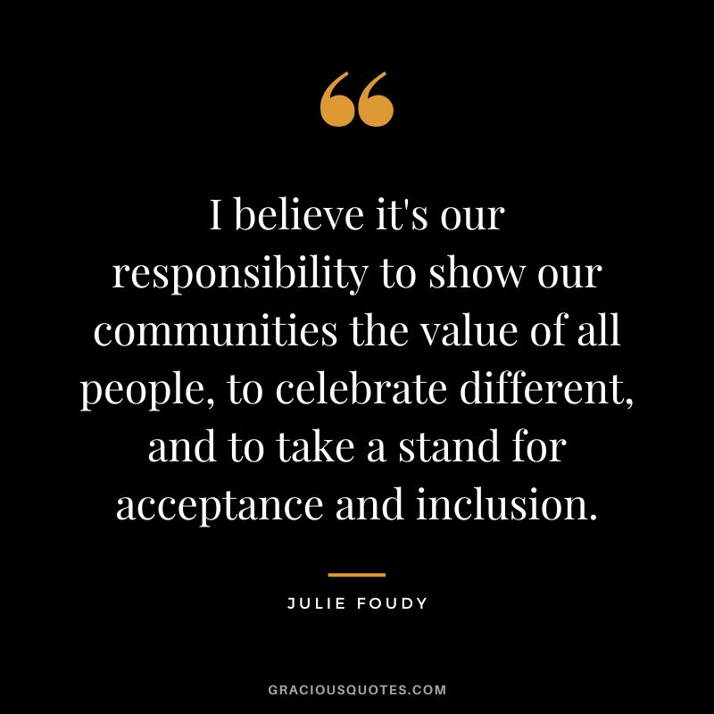 I believe it's our responsibility to show our communities the value of all people, to celebrate different, and to take a stand for acceptance and inclusion. - Julie Foudy
