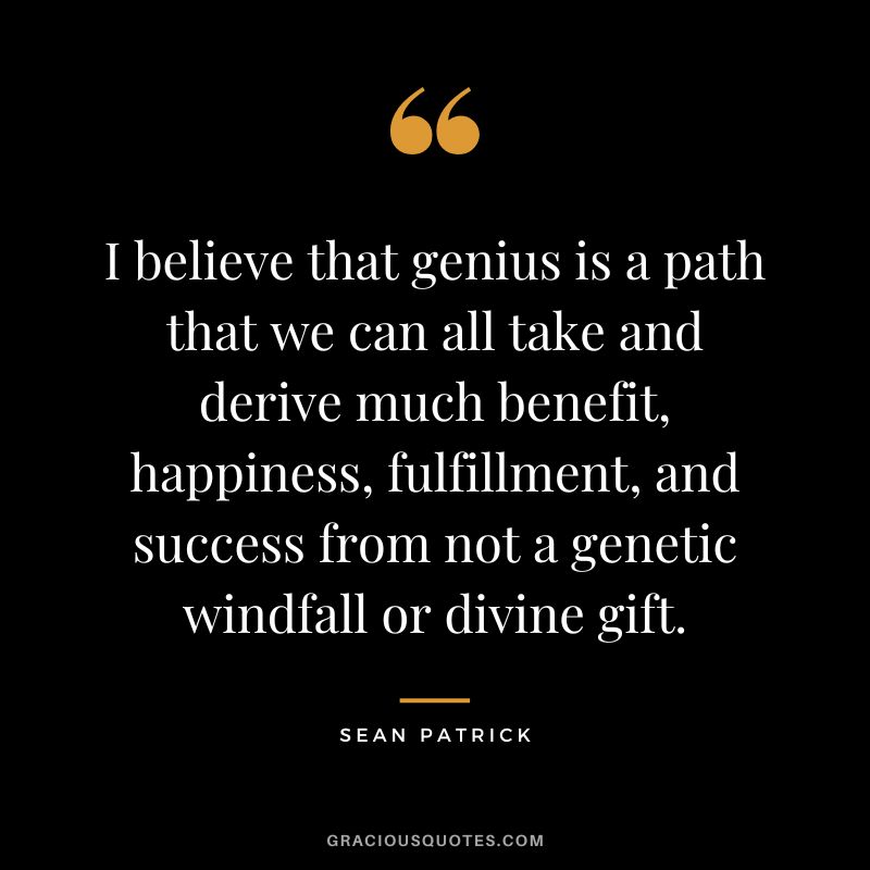 I believe that genius is a path that we can all take and derive much benefit, happiness, fulfillment, and success from not a genetic windfall or divine gift. - Sean Patrick