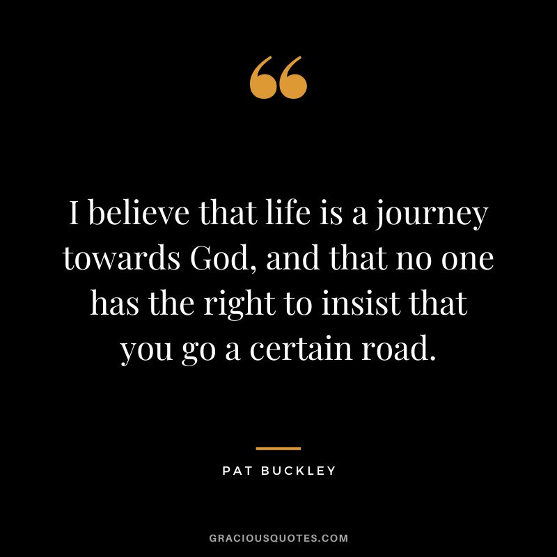 I believe that life is a journey towards God, and that no one has the right to insist that you go a certain road. - Pat Buckley