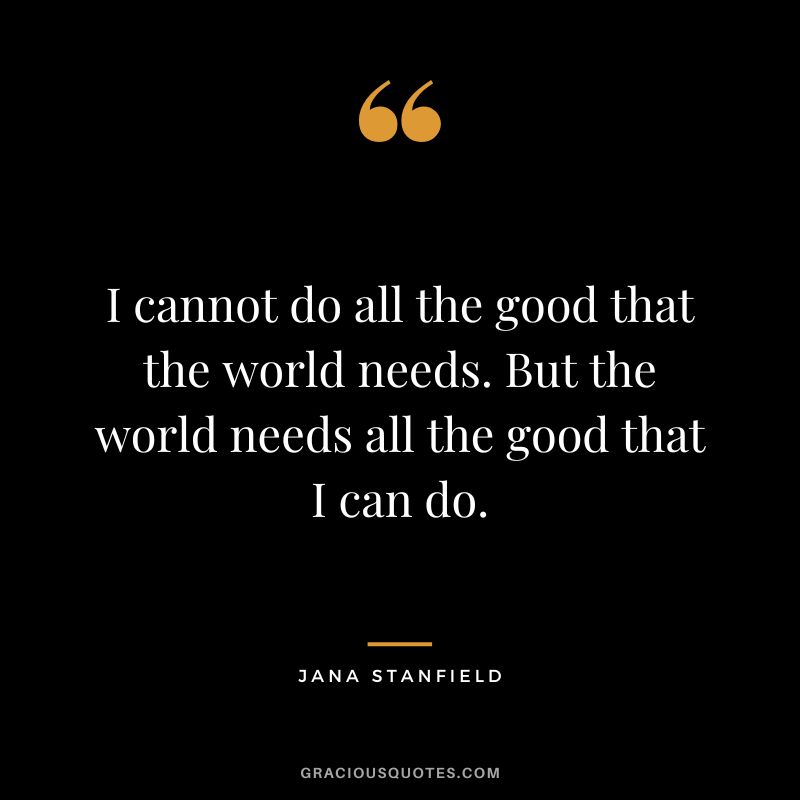 I cannot do all the good that the world needs. But the world needs all the good that I can do. - Jana Stanfield