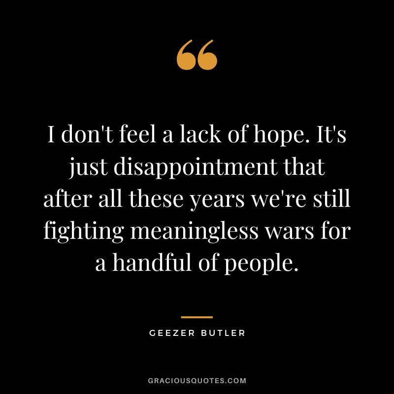 I don't feel a lack of hope. It's just disappointment that after all these years we're still fighting meaningless wars for a handful of people. - Geezer Butler