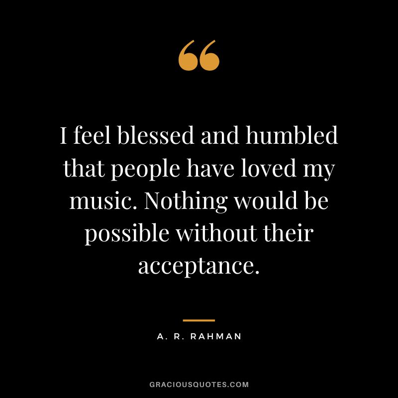 I feel blessed and humbled that people have loved my music. Nothing would be possible without their acceptance. - A. R. Rahman