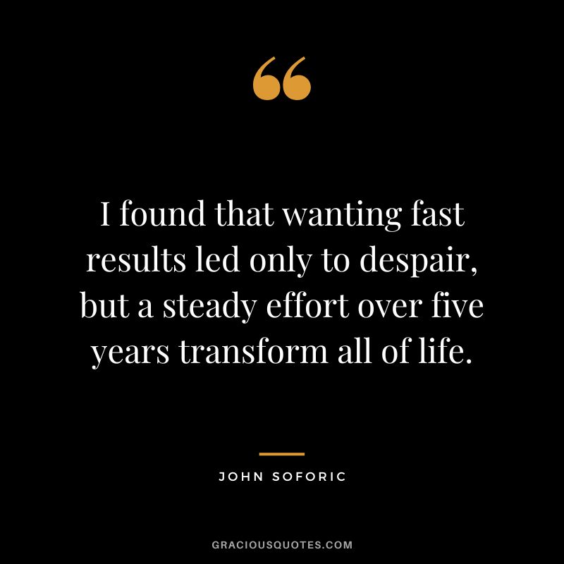 I found that wanting fast results led only to despair, but a steady effort over five years transform all of life. - John Soforic