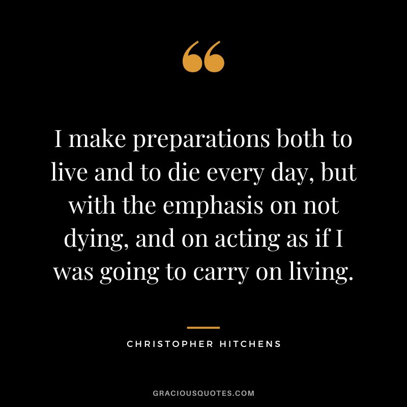 I make preparations both to live and to die every day, but with the emphasis on not dying, and on acting as if I was going to carry on living. - Christopher Hitchens