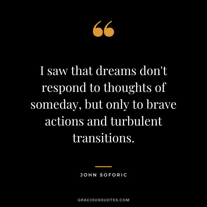 I saw that dreams don't respond to thoughts of someday, but only to brave actions and turbulent transitions. - John Soforic