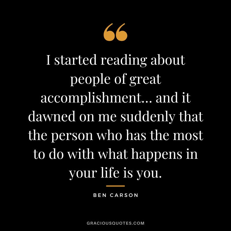 I started reading about people of great accomplishment… and it dawned on me suddenly that the person who has the most to do with what happens in your life is you. - Ben Carson