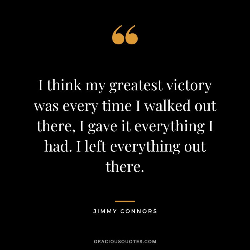 I think my greatest victory was every time I walked out there, I gave it everything I had. I left everything out there. - Jimmy Connors