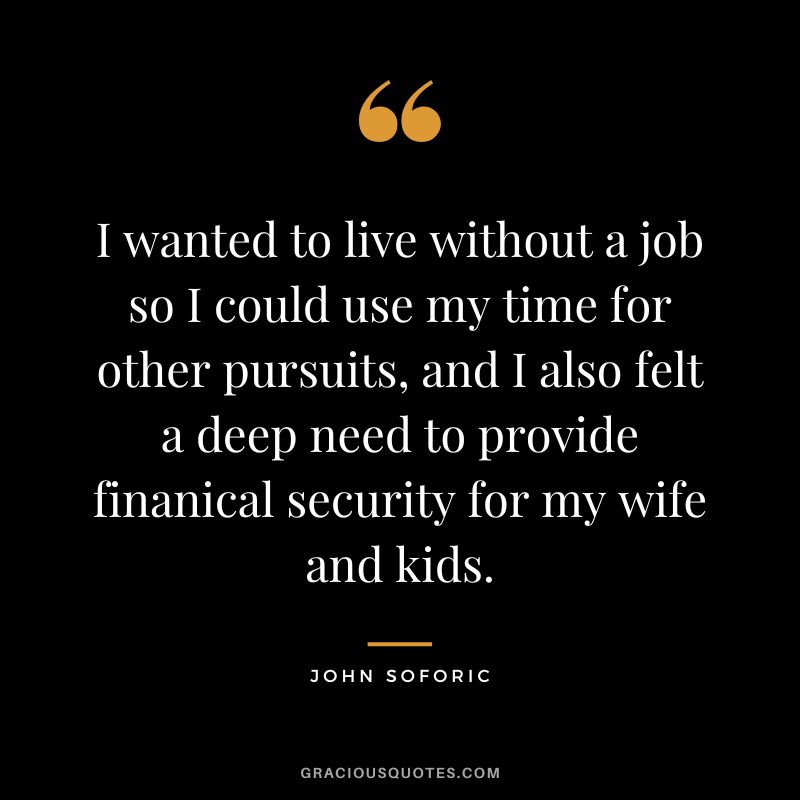 I wanted to live without a job so I could use my time for other pursuits, and I also felt a deep need to provide finanical security for my wife and kids. - John Soforic