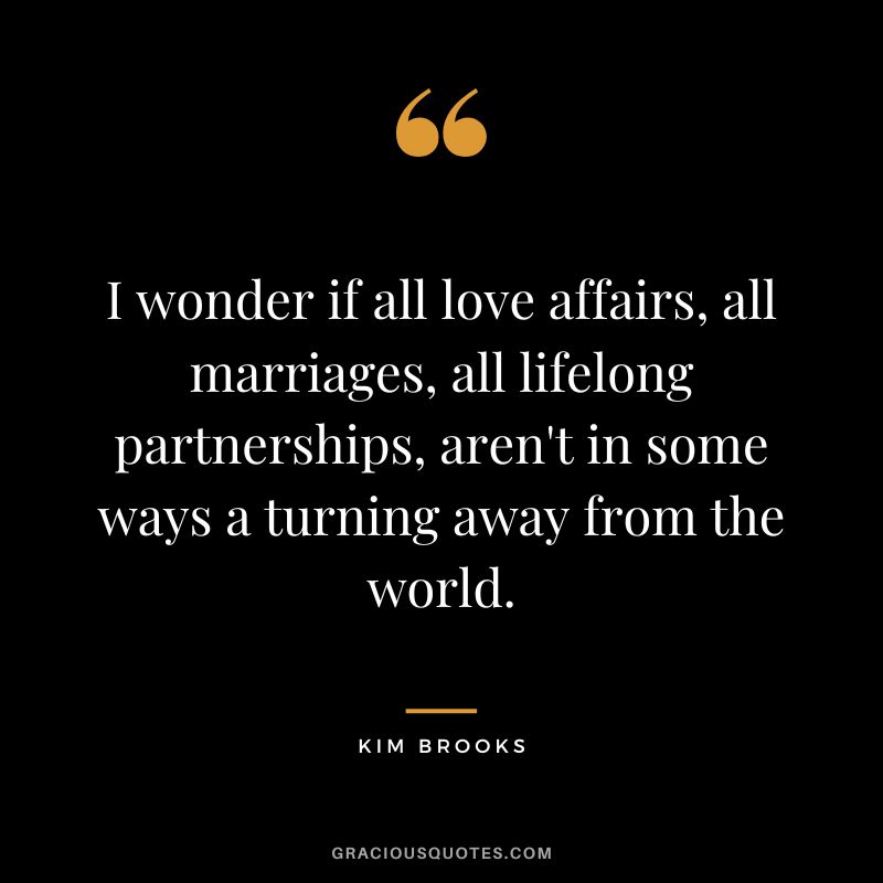 I wonder if all love affairs, all marriages, all lifelong partnerships, aren't in some ways a turning away from the world. - Kim Brooks