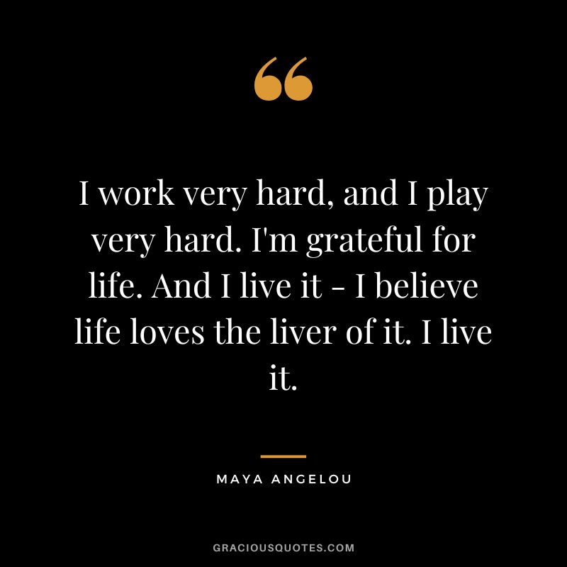 I work very hard, and I play very hard. I'm grateful for life. And I live it - I believe life loves the liver of it. I live it. - Maya Angelou