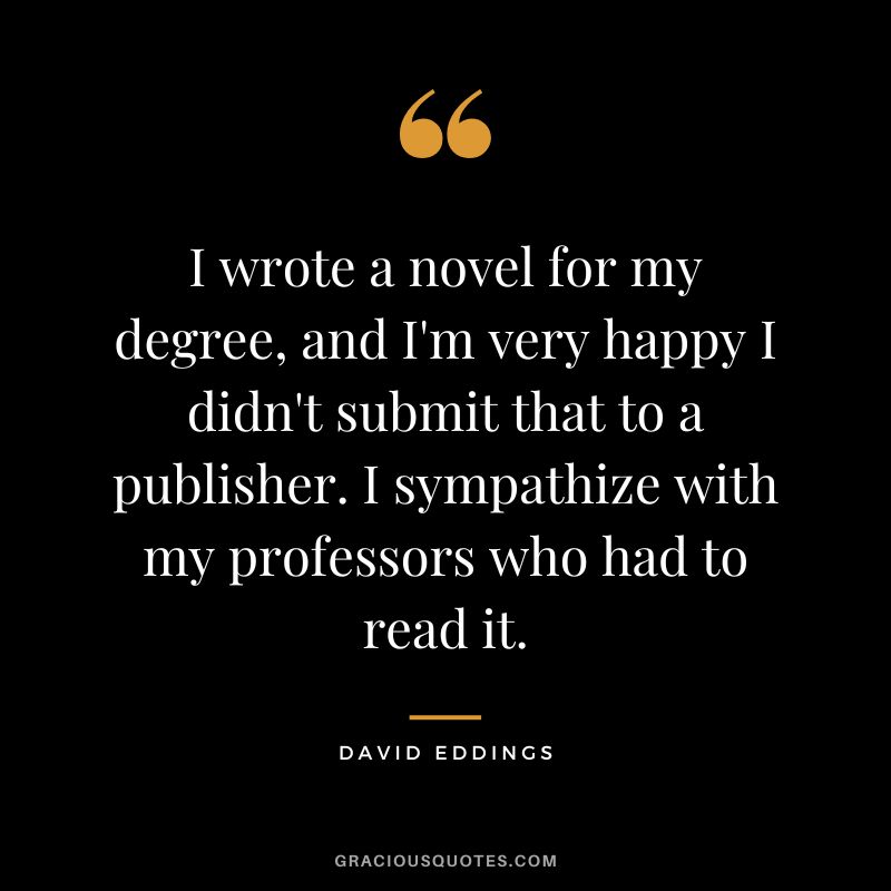 I wrote a novel for my degree, and I'm very happy I didn't submit that to a publisher. I sympathize with my professors who had to read it. - David Eddings