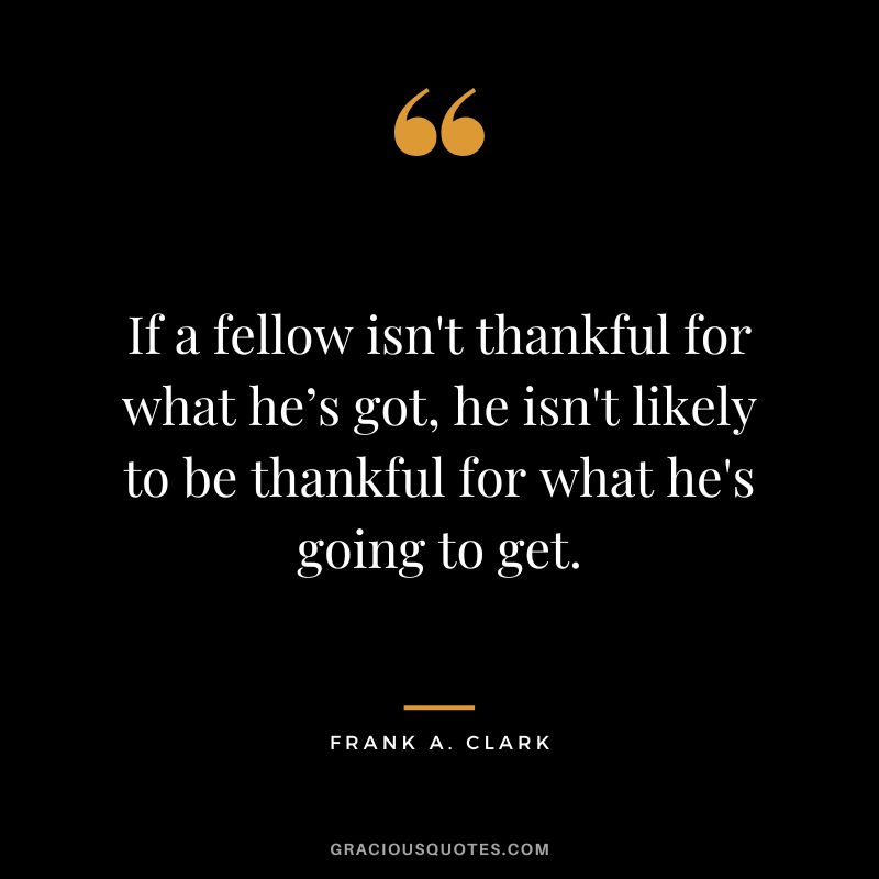 If a fellow isn't thankful for what he’s got, he isn't likely to be thankful for what he's going to get. - Frank A. Clark
