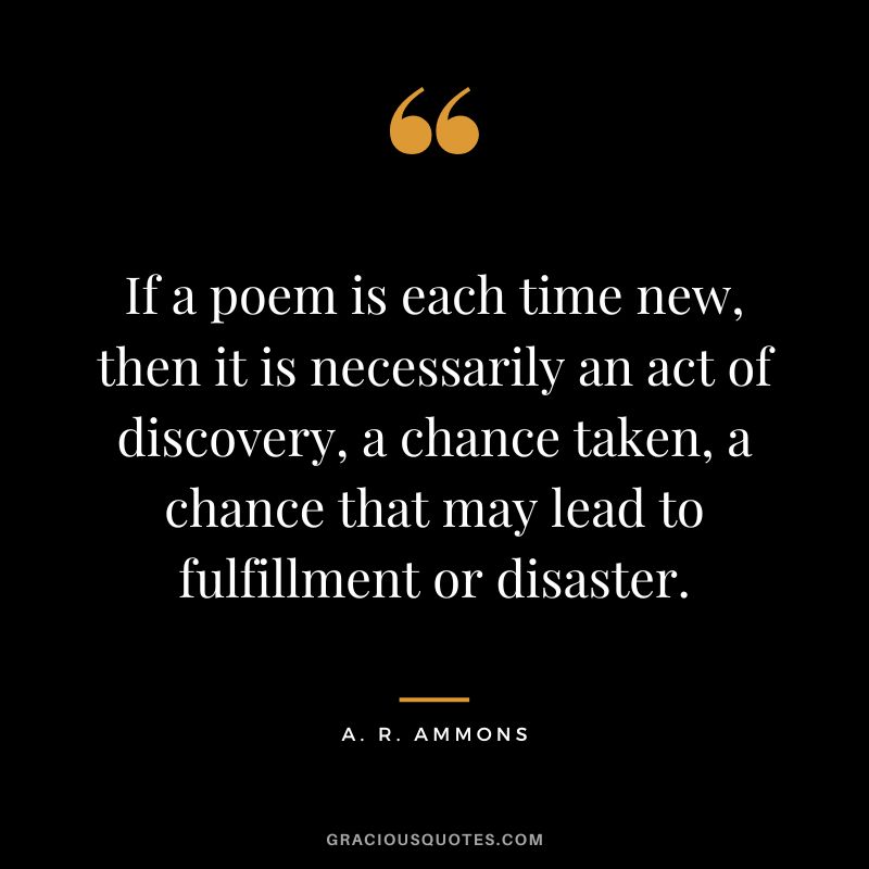 If a poem is each time new, then it is necessarily an act of discovery, a chance taken, a chance that may lead to fulfillment or disaster. - A. R. Ammons