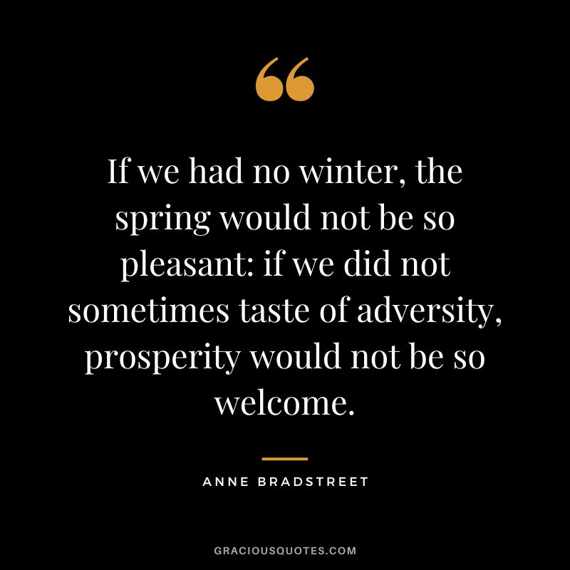 If we had no winter, the spring would not be so pleasant: if we did not sometimes taste of adversity, prosperity would not be so welcome. - Anne Bradstreet