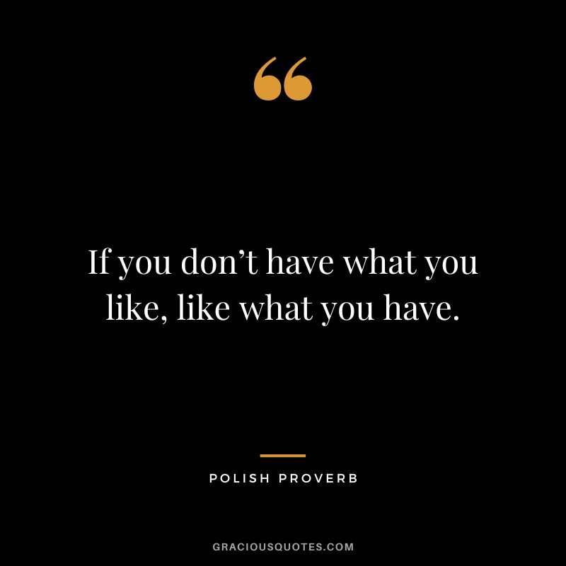 If you don’t have what you like, like what you have.