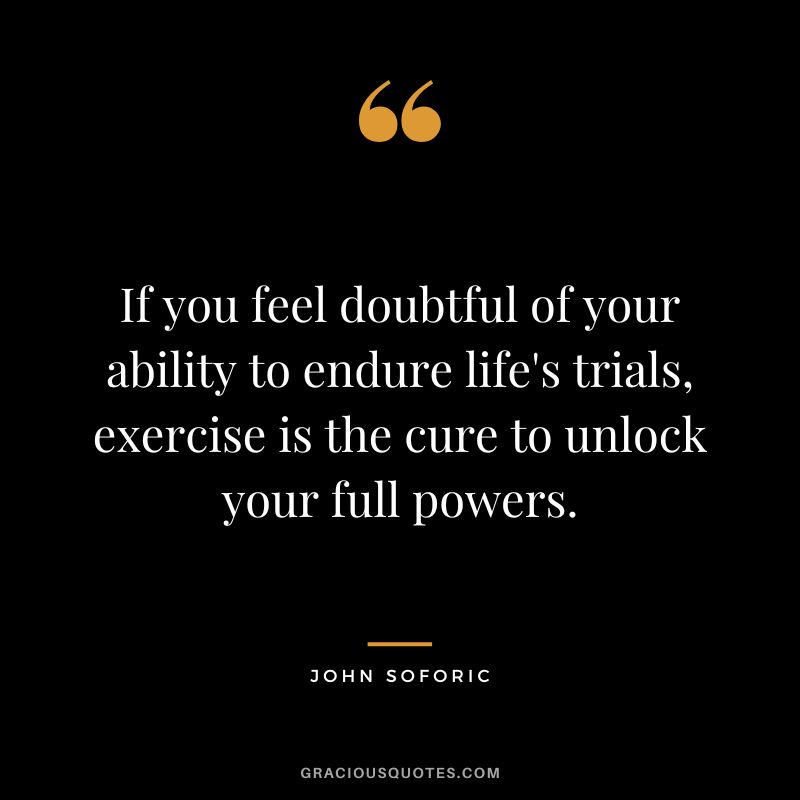If you feel doubtful of your ability to endure life's trials, exercise is the cure to unlock your full powers. - John Soforic