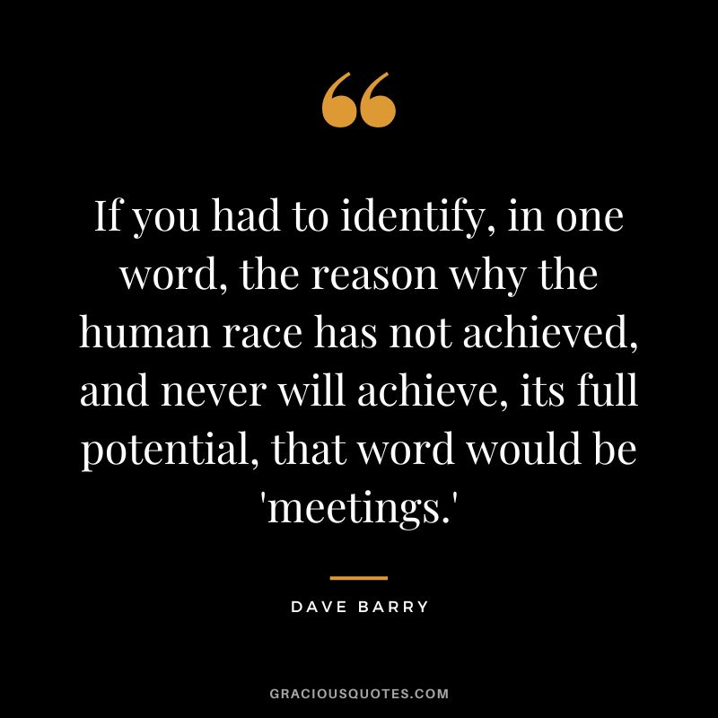 If you had to identify, in one word, the reason why the human race has not achieved, and never will achieve, its full potential, that word would be 'meetings.' - Dave Barry