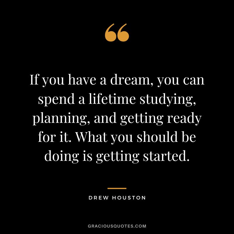 If you have a dream, you can spend a lifetime studying, planning, and getting ready for it. What you should be doing is getting started. - Drew Houston